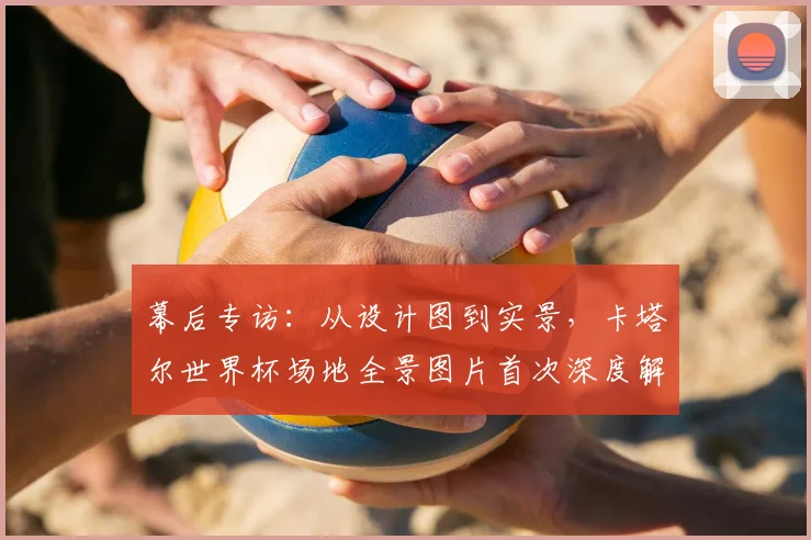 幕后专访:从设计图到实景,卡塔尔世界杯场地全景图片首次深度解读