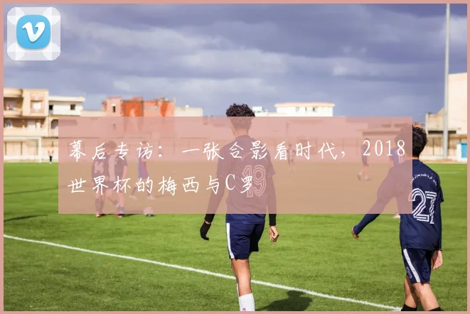 幕后专访：一张合影看时代，2018世界杯的梅西与C罗