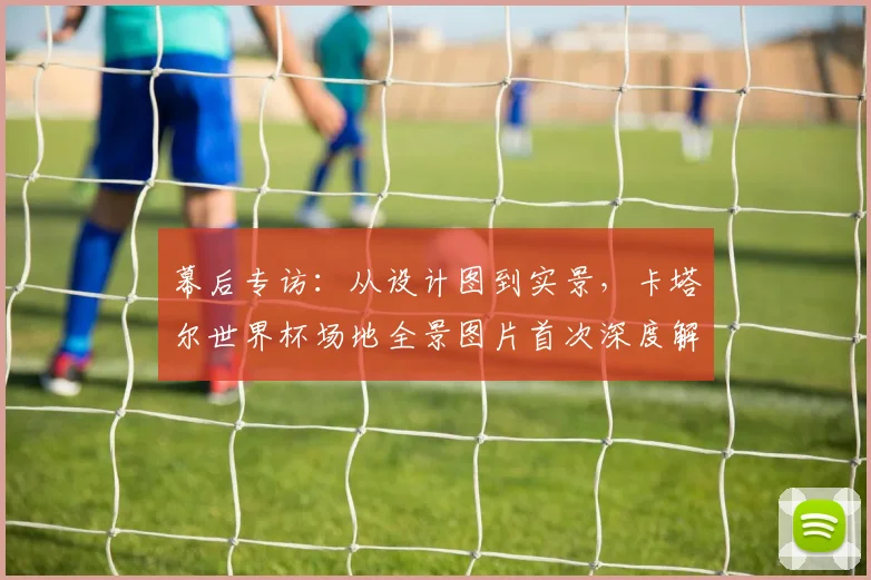 幕后专访:从设计图到实景,卡塔尔世界杯场地全景图片首次深度解读