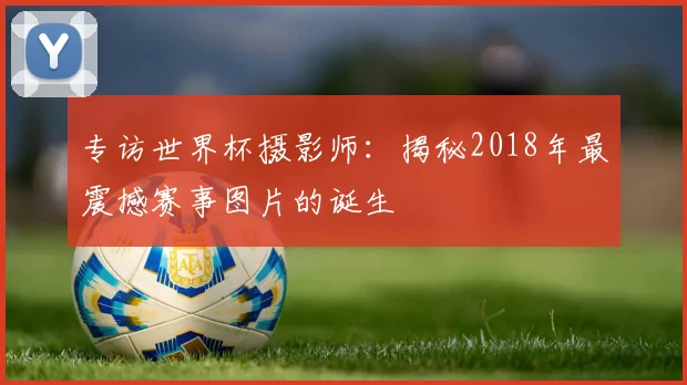 专访世界杯摄影师:揭秘2018年最震撼赛事图片的诞生