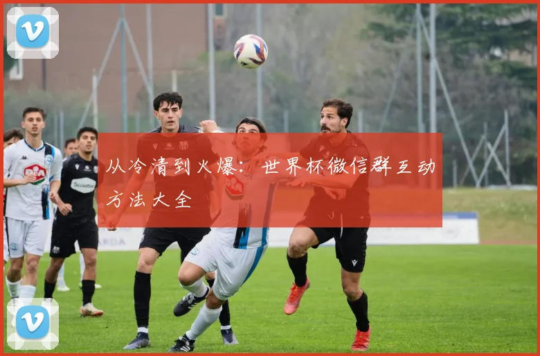 从冷清到火爆：世界杯微信群互动方法大全