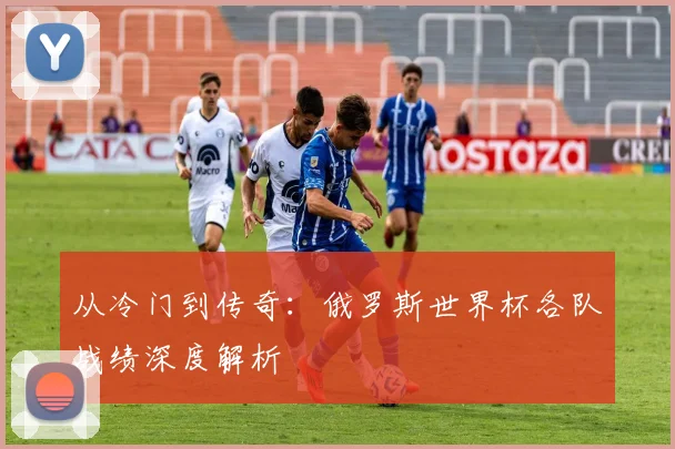 从冷门到传奇：俄罗斯世界杯各队战绩深度解析