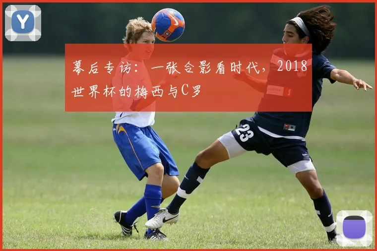 幕后专访：一张合影看时代，2018世界杯的梅西与C罗