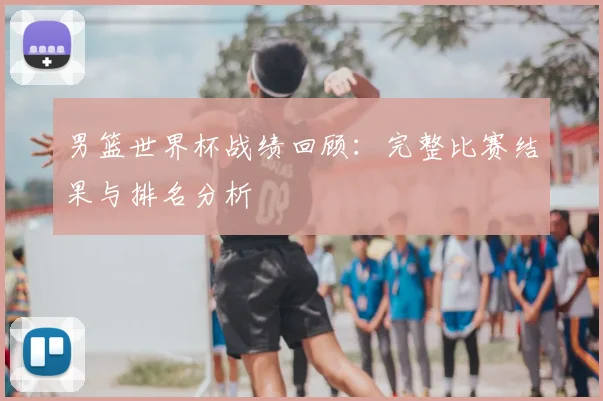 男篮世界杯战绩回顾：完整比赛结果与排名分析